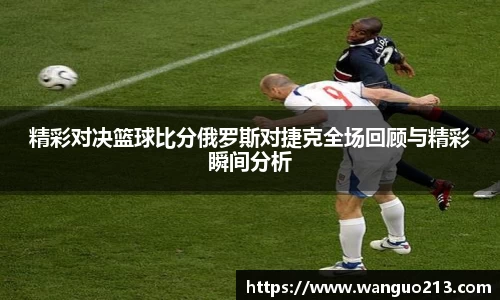 精彩对决篮球比分俄罗斯对捷克全场回顾与精彩瞬间分析